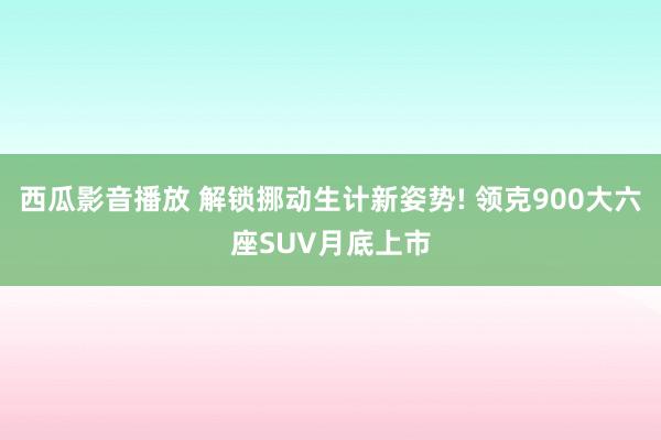 西瓜影音播放 解锁挪动生计新姿势! 领克900大六座SUV月底上市