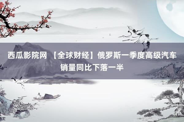 西瓜影院网 【全球财经】俄罗斯一季度高级汽车销量同比下落一半