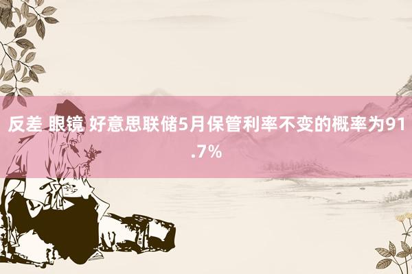 反差 眼镜 好意思联储5月保管利率不变的概率为91.7%