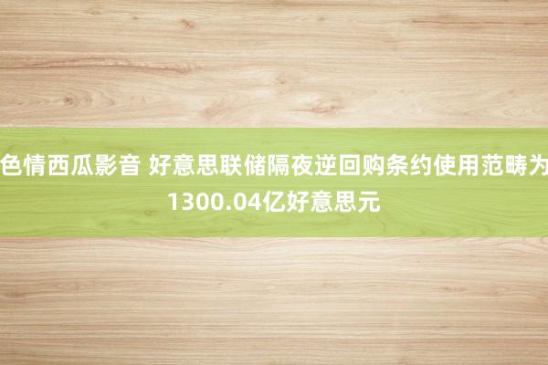 色情西瓜影音 好意思联储隔夜逆回购条约使用范畴为1300.04亿好意思元