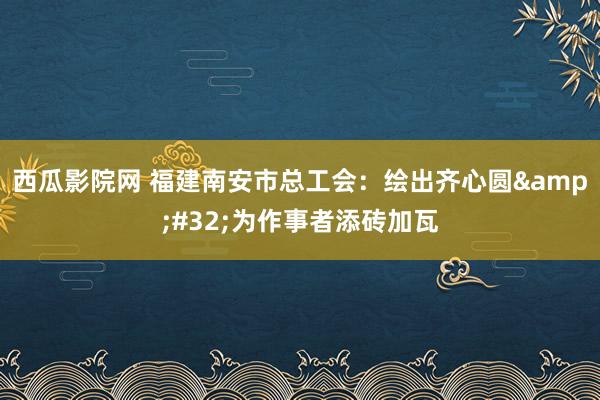 西瓜影院网 福建南安市总工会：绘出齐心圆&#32;为作事者添砖加瓦