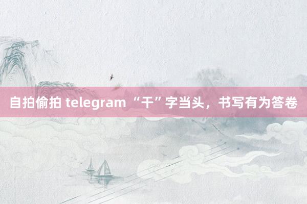 自拍偷拍 telegram “干”字当头，书写有为答卷