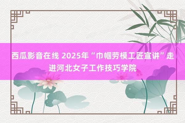 西瓜影音在线 2025年“巾帼劳模工匠宣讲”走进河北女子工作技巧学院