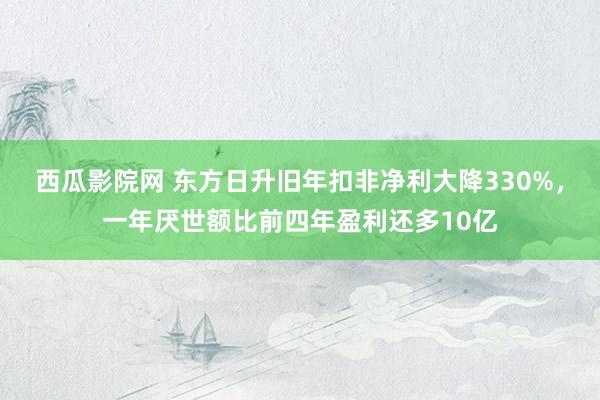 西瓜影院网 东方日升旧年扣非净利大降330%，一年厌世额比前四年盈利还多10亿