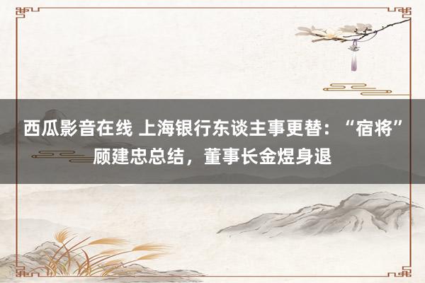 西瓜影音在线 上海银行东谈主事更替：“宿将”顾建忠总结，董事长金煜身退