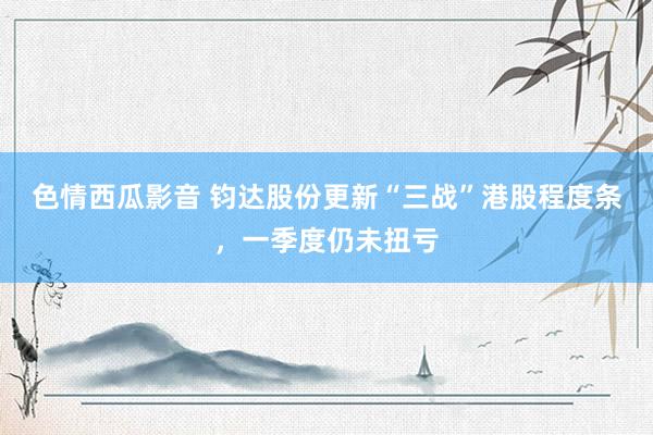 色情西瓜影音 钧达股份更新“三战”港股程度条，一季度仍未扭亏