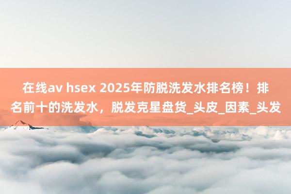 在线av hsex 2025年防脱洗发水排名榜！排名前十的洗发水，脱发克星盘货_头皮_因素_头发