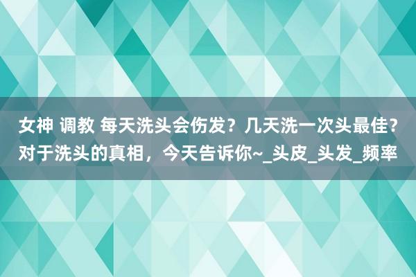 女神 调教 每天洗头会伤发？几天洗一次头最佳？对于洗头的真相，今天告诉你~_头皮_头发_频率
