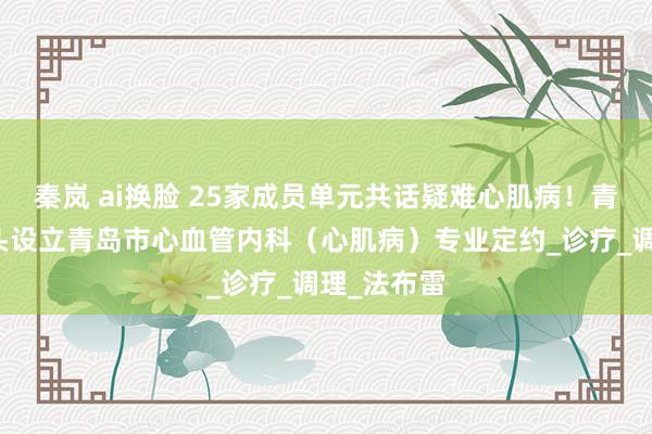 秦岚 ai换脸 25家成员单元共话疑难心肌病！青大附院牵头设立青岛市心血管内科（心肌病）专业定约_诊疗_调理_法布雷