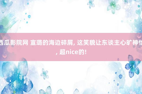 西瓜影院网 宣璐的海边碎屑， 这笑貌让东谈主心旷神怡， 超nice的!