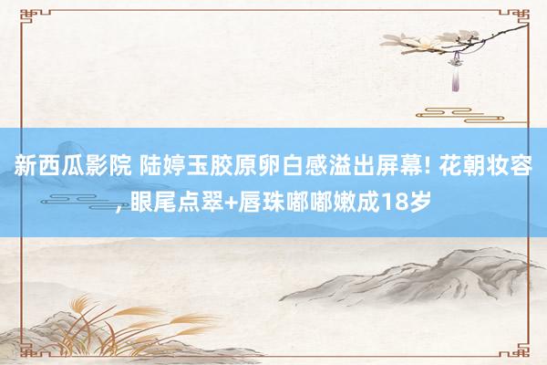新西瓜影院 陆婷玉胶原卵白感溢出屏幕! 花朝妆容， 眼尾点翠+唇珠嘟嘟嫩成18岁