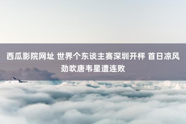 西瓜影院网址 世界个东谈主赛深圳开枰 首日凉风劲吹唐韦星遭连败
