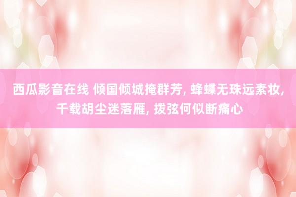 西瓜影音在线 倾国倾城掩群芳， 蜂蝶无珠远素妆， 千载胡尘迷落雁， 拨弦何似断痛心