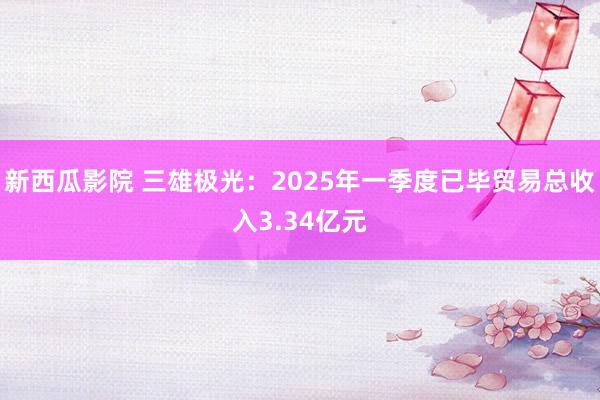 新西瓜影院 三雄极光：2025年一季度已毕贸易总收入3.34亿元