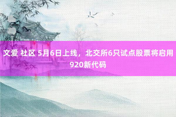 文爱 社区 5月6日上线，北交所6只试点股票将启用920新代码