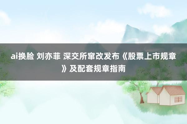 ai换脸 刘亦菲 深交所窜改发布《股票上市规章》及配套规章指南