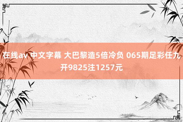 在线av 中文字幕 大巴黎造5倍冷负 065期足彩任九开9825注1257元