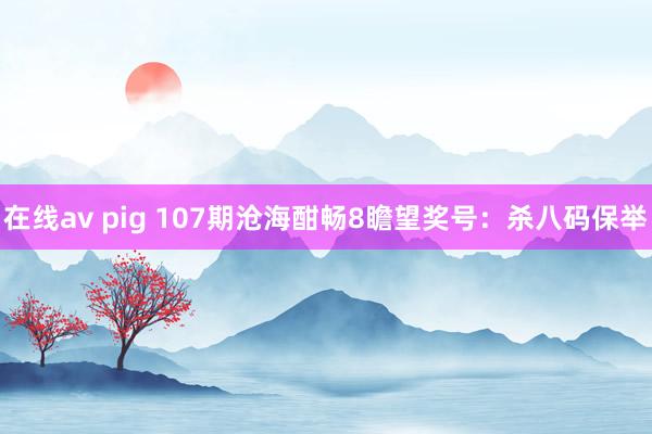 在线av pig 107期沧海酣畅8瞻望奖号：杀八码保举