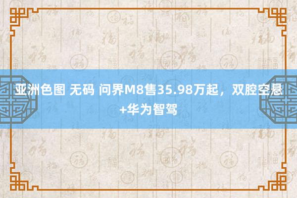 亚洲色图 无码 问界M8售35.98万起，双腔空悬+华为智驾