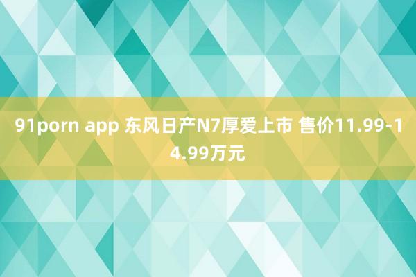 91porn app 东风日产N7厚爱上市 售价11.99-14.99万元