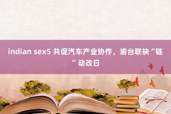 indian sex5 共促汽车产业协作，渝台联袂“链”动改日