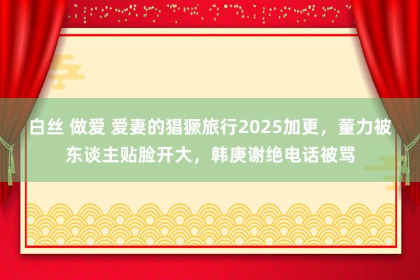 白丝 做爱 爱妻的猖獗旅行2025加更，董力被东谈主贴脸开大，韩庚谢绝电话被骂