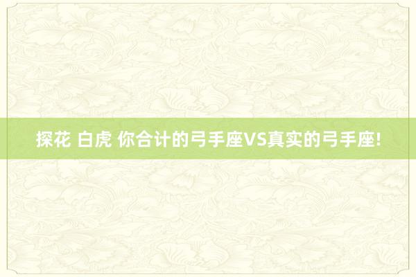 探花 白虎 你合计的弓手座VS真实的弓手座!