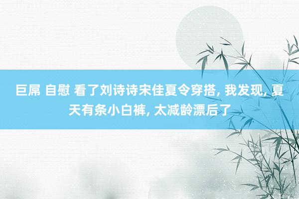 巨屌 自慰 看了刘诗诗宋佳夏令穿搭， 我发现， 夏天有条小白裤， 太减龄漂后了