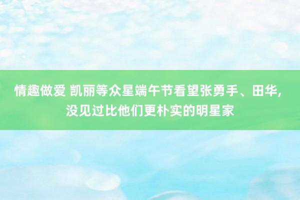 情趣做爱 凯丽等众星端午节看望张勇手、田华， 没见过比他们更朴实的明星家