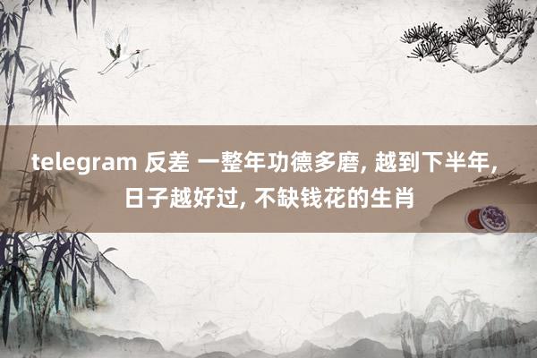 telegram 反差 一整年功德多磨， 越到下半年， 日子越好过， 不缺钱花的生肖