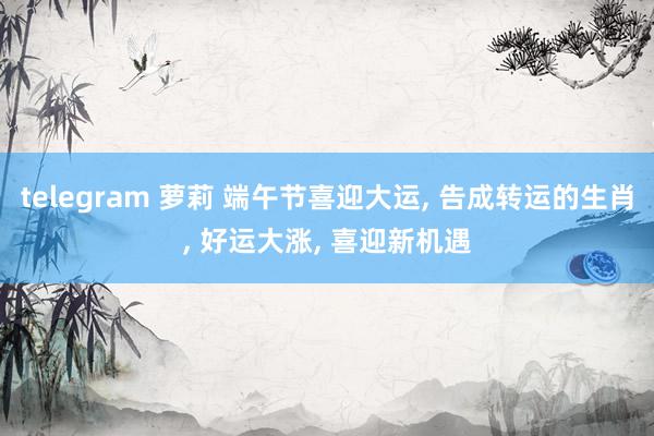 telegram 萝莉 端午节喜迎大运， 告成转运的生肖， 好运大涨， 喜迎新机遇