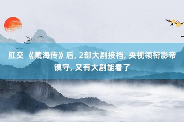 肛交 《藏海传》后， 2部大剧接档， 央视领衔影帝镇守， 又有大剧能看了