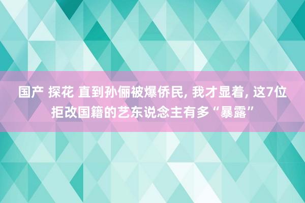 国产 探花 直到孙俪被爆侨民， 我才显着， 这7位拒改国籍的艺东说念主有多“暴露”